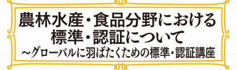 農林水産・食品分野における 標準・認証について ～グローバルに羽ばたくための標準・認証講座入門～